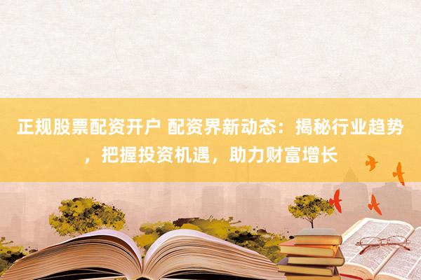正规股票配资开户 配资界新动态：揭秘行业趋势，把握投资机遇，助力财富增长
