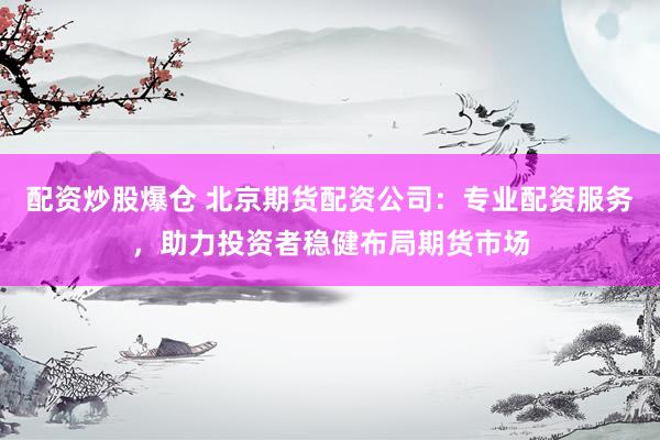 配资炒股爆仓 北京期货配资公司：专业配资服务，助力投资者稳健布局期货市场