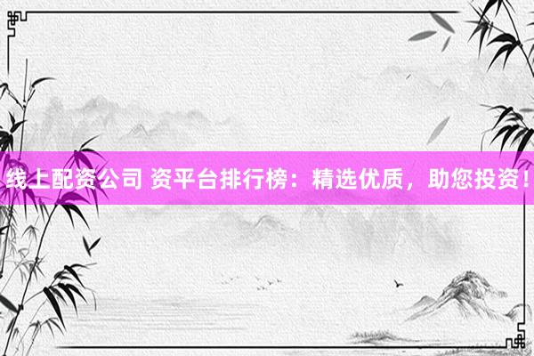 线上配资公司 资平台排行榜：精选优质，助您投资！
