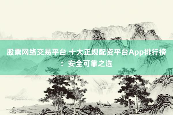 股票网络交易平台 十大正规配资平台App排行榜：安全可靠之选