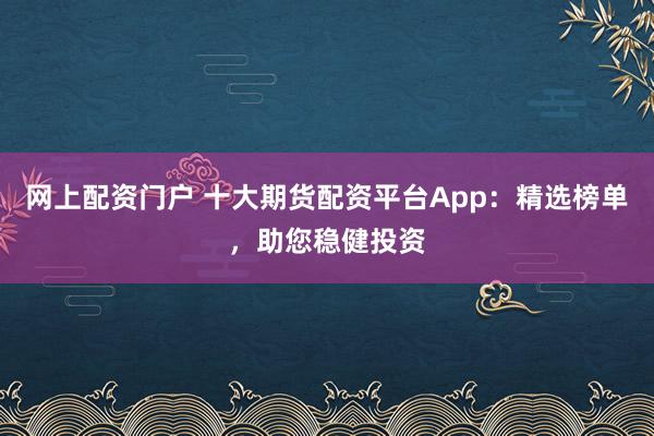 网上配资门户 十大期货配资平台App：精选榜单，助您稳健投资