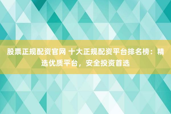 股票正规配资官网 十大正规配资平台排名榜：精选优质平台，安全投资首选