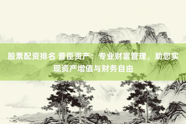 股票配资排名 普臣资产：专业财富管理，助您实现资产增值与财务自由
