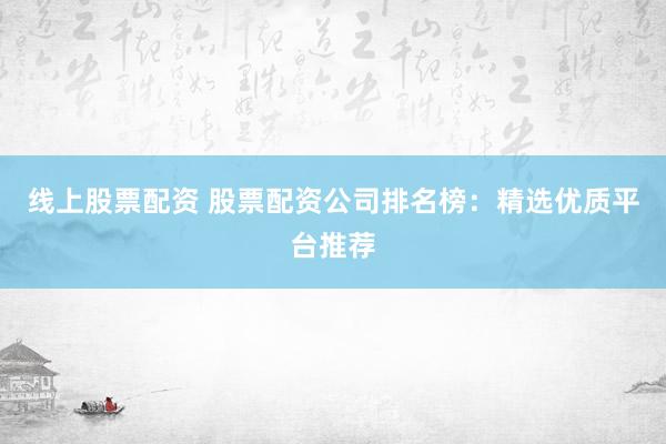 线上股票配资 股票配资公司排名榜：精选优质平台推荐