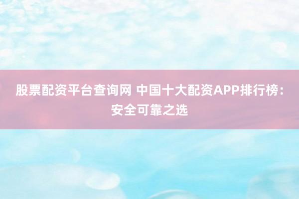 股票配资平台查询网 中国十大配资APP排行榜：安全可靠之选
