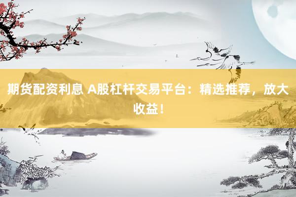 期货配资利息 A股杠杆交易平台：精选推荐，放大收益！