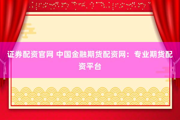 证券配资官网 中国金融期货配资网：专业期货配资平台