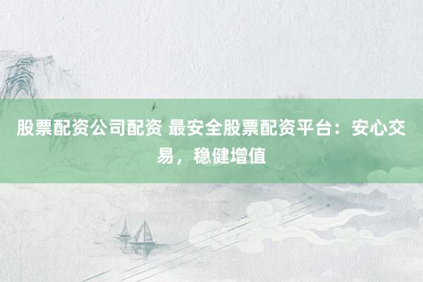 股票配资公司配资 最安全股票配资平台：安心交易，稳健增值