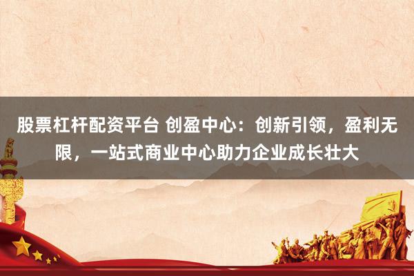 股票杠杆配资平台 创盈中心：创新引领，盈利无限，一站式商业中心助力企业成长壮大