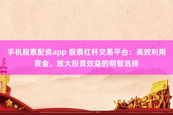 手机股票配资app 股票杠杆交易平台：高效利用资金，放大投资效益的明智选择