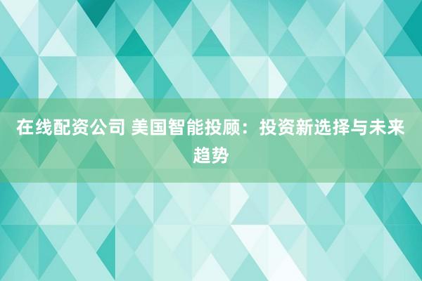 在线配资公司 美国智能投顾：投资新选择与未来趋势