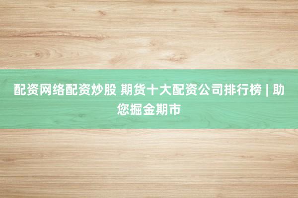 配资网络配资炒股 期货十大配资公司排行榜 | 助您掘金期市
