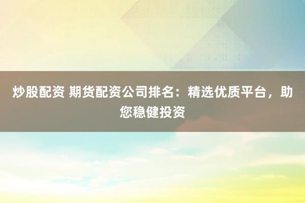 炒股配资 期货配资公司排名：精选优质平台，助您稳健投资