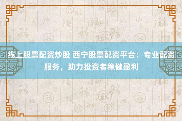 线上股票配资炒股 西宁股票配资平台：专业配资服务，助力投资者稳健盈利