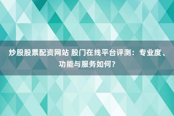 炒股股票配资网站 股门在线平台评测：专业度、功能与服务如何？