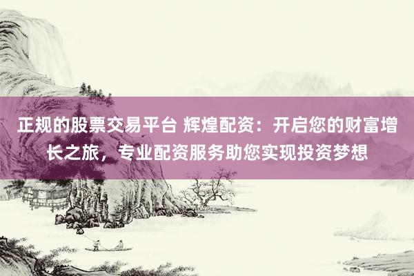 正规的股票交易平台 辉煌配资：开启您的财富增长之旅，专业配资服务助您实现投资梦想