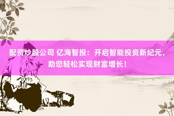 配资炒股公司 亿海智投：开启智能投资新纪元，助您轻松实现财富增长！