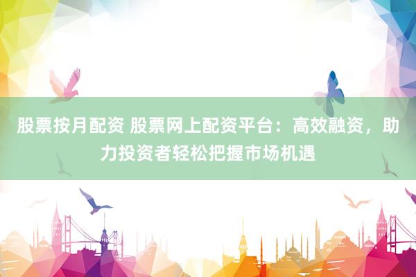 股票按月配资 股票网上配资平台：高效融资，助力投资者轻松把握市场机遇