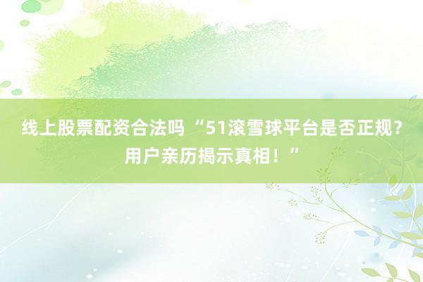 线上股票配资合法吗 “51滚雪球平台是否正规？用户亲历揭示真相！”