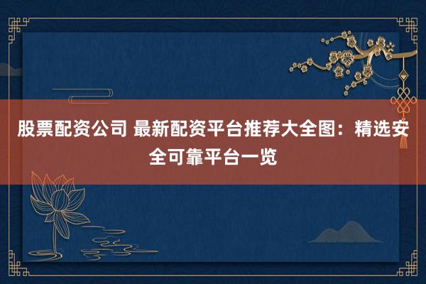 股票配资公司 最新配资平台推荐大全图：精选安全可靠平台一览