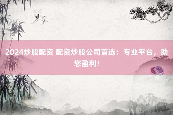 2024炒股配资 配资炒股公司首选：专业平台，助您盈利！