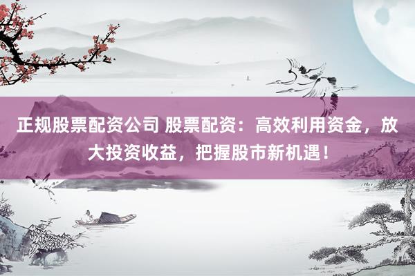 正规股票配资公司 股票配资：高效利用资金，放大投资收益，把握股市新机遇！