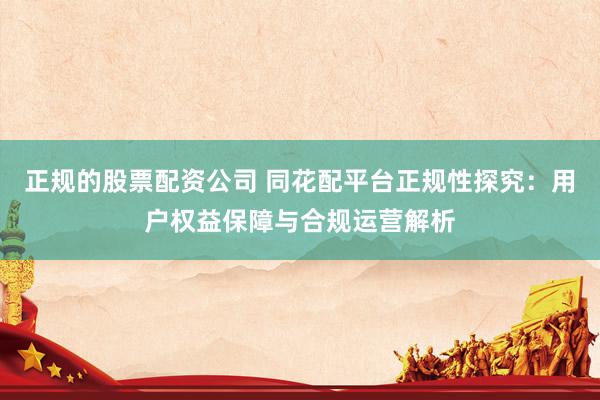 正规的股票配资公司 同花配平台正规性探究：用户权益保障与合规运营解析