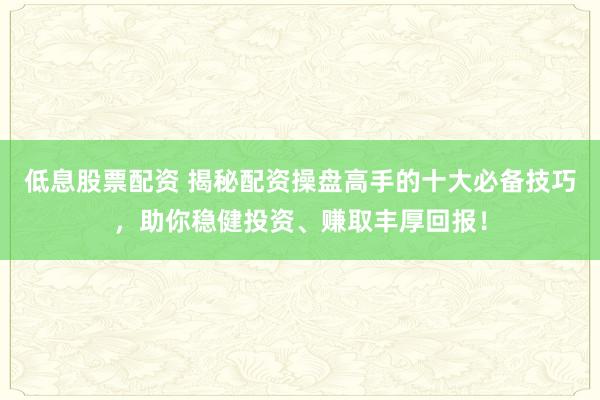 低息股票配资 揭秘配资操盘高手的十大必备技巧，助你稳健投资、赚取丰厚回报！