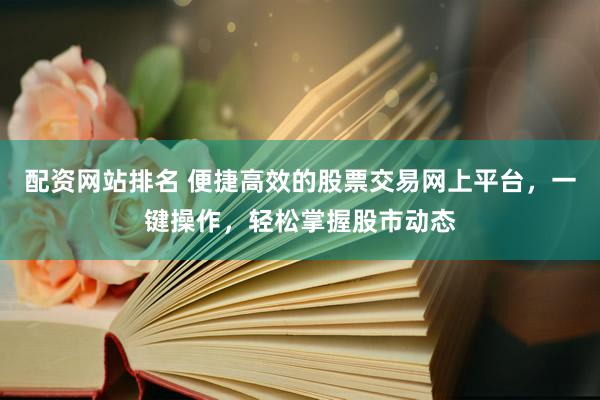 配资网站排名 便捷高效的股票交易网上平台，一键操作，轻松掌握股市动态