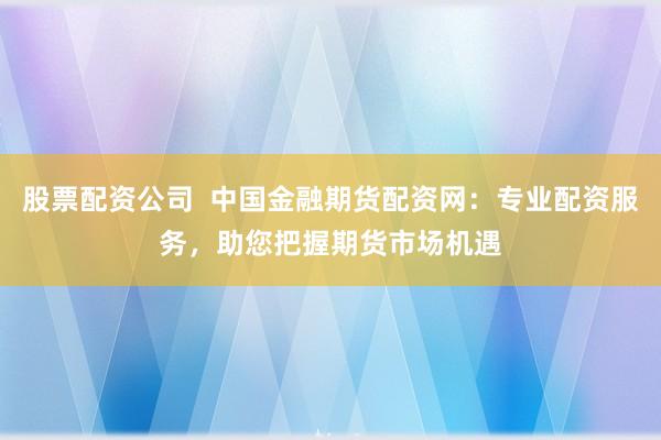 股票配资公司  中国金融期货配资网：专业配资服务，助您把握期货市场机遇
