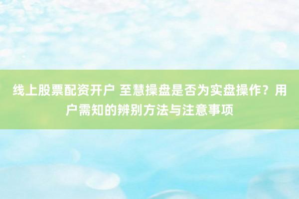 线上股票配资开户 至慧操盘是否为实盘操作？用户需知的辨别方法与注意事项