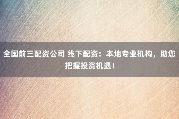 全国前三配资公司 线下配资：本地专业机构，助您把握投资机遇！