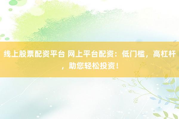 线上股票配资平台 网上平台配资：低门槛，高杠杆，助您轻松投资！