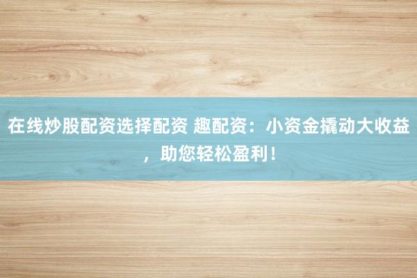 在线炒股配资选择配资 趣配资：小资金撬动大收益，助您轻松盈利！