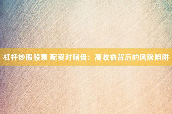 杠杆炒股股票 配资对赌盘：高收益背后的风险陷阱