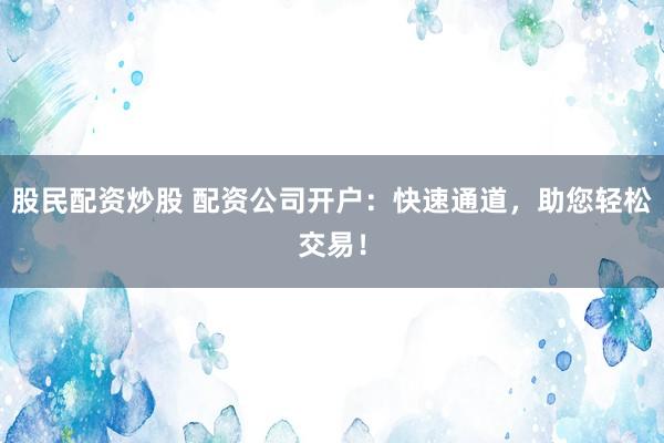股民配资炒股 配资公司开户：快速通道，助您轻松交易！