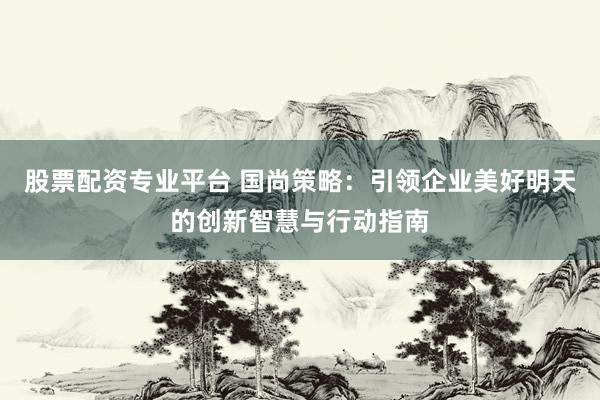 股票配资专业平台 国尚策略：引领企业美好明天的创新智慧与行动指南