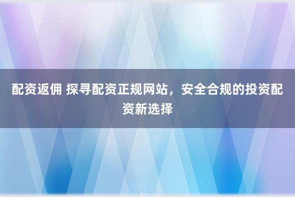 配资返佣 探寻配资正规网站，安全合规的投资配资新选择