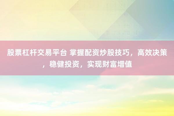 股票杠杆交易平台 掌握配资炒股技巧，高效决策，稳健投资，实现财富增值
