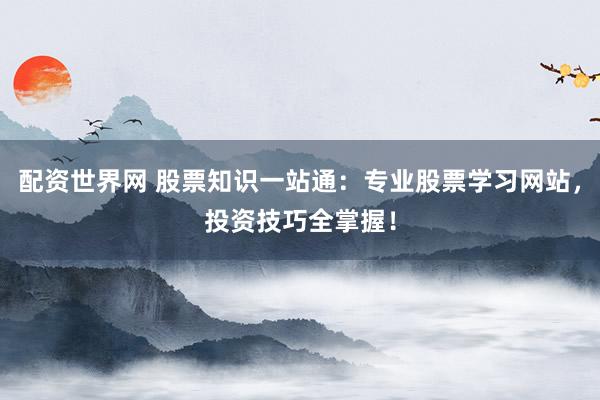 配资世界网 股票知识一站通：专业股票学习网站，投资技巧全掌握！