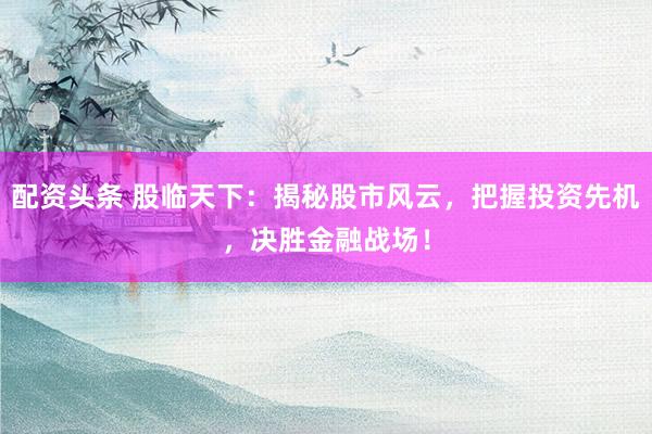 配资头条 股临天下：揭秘股市风云，把握投资先机，决胜金融战场！