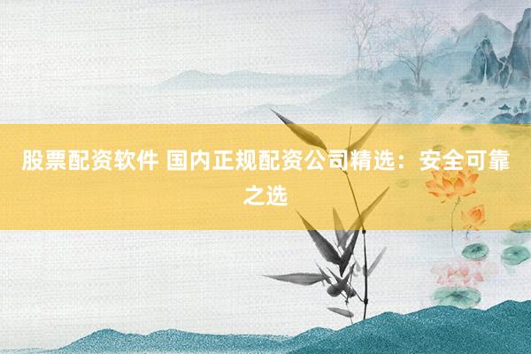股票配资软件 国内正规配资公司精选：安全可靠之选