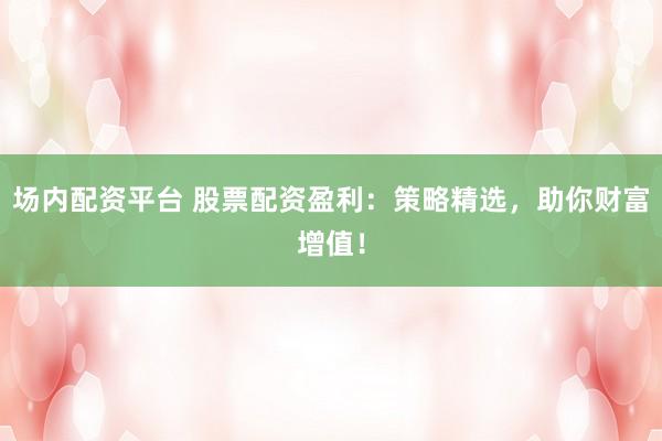 场内配资平台 股票配资盈利：策略精选，助你财富增值！