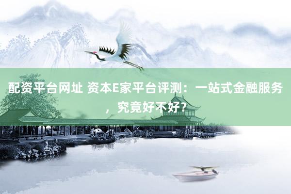 配资平台网址 资本E家平台评测：一站式金融服务，究竟好不好？