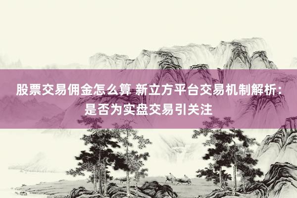股票交易佣金怎么算 新立方平台交易机制解析：是否为实盘交易引关注