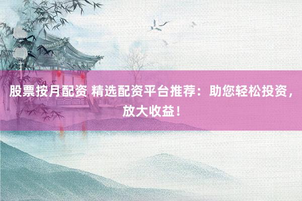 股票按月配资 精选配资平台推荐：助您轻松投资，放大收益！