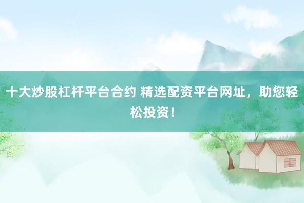 十大炒股杠杆平台合约 精选配资平台网址，助您轻松投资！
