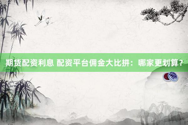 期货配资利息 配资平台佣金大比拼：哪家更划算？