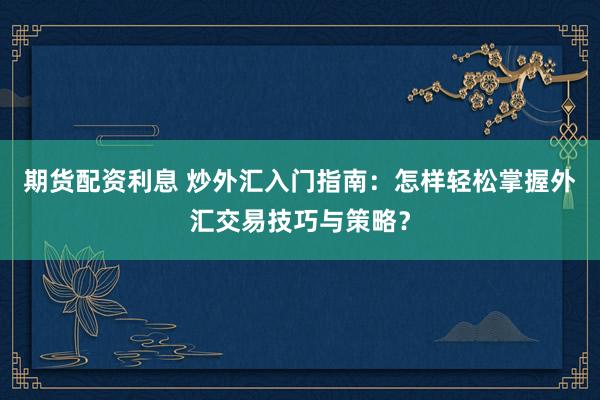 期货配资利息 炒外汇入门指南：怎样轻松掌握外汇交易技巧与策略？