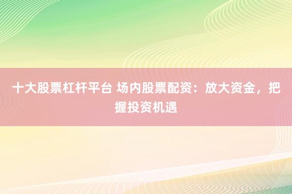 十大股票杠杆平台 场内股票配资：放大资金，把握投资机遇